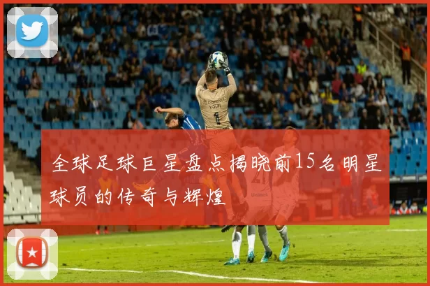 全球足球巨星盘点揭晓前15名明星球员的传奇与辉煌