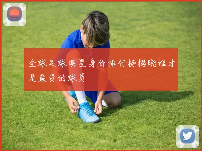 全球足球明星身价排行榜揭晓谁才是最贵的球员