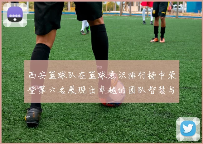 西安篮球队在篮球意识排行榜中荣登第六名展现出卓越的团队智慧与战术素养