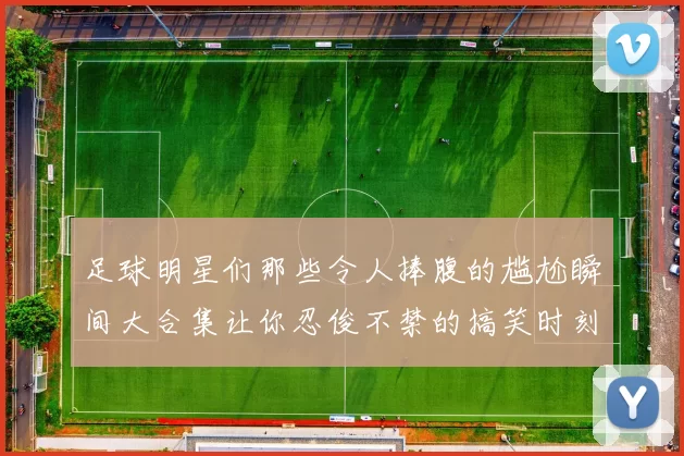足球明星们那些令人捧腹的尴尬瞬间大合集让你忍俊不禁的搞笑时刻回顾