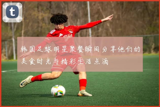 韩国足球明星聚餐瞬间分享他们的美食时光与精彩生活点滴