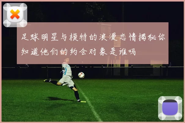 足球明星与模特的浪漫恋情揭秘你知道他们的约会对象是谁吗
