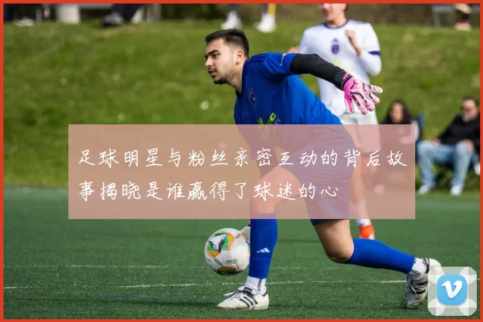 足球明星与粉丝亲密互动的背后故事揭晓是谁赢得了球迷的心