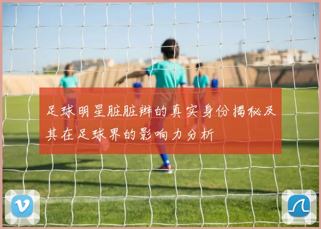 足球明星脏脏辫的真实身份揭秘及其在足球界的影响力分析