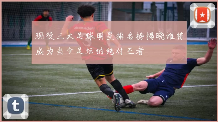 现役三大足球明星排名榜揭晓谁将成为当今足坛的绝对王者