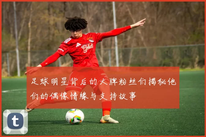 足球明星背后的大牌粉丝们揭秘他们的偶像情缘与支持故事