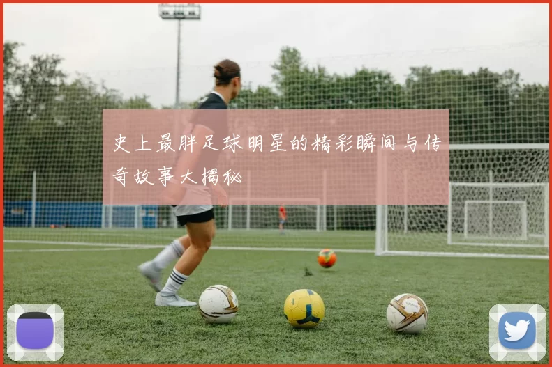 史上最胖足球明星的精彩瞬间与传奇故事大揭秘