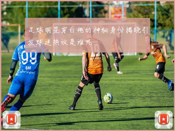 足球明星穿白袍的神秘身份揭晓引发球迷热议是谁呢