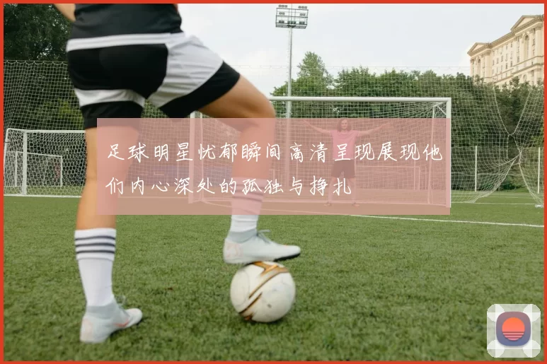 足球明星忧郁瞬间高清呈现展现他们内心深处的孤独与挣扎