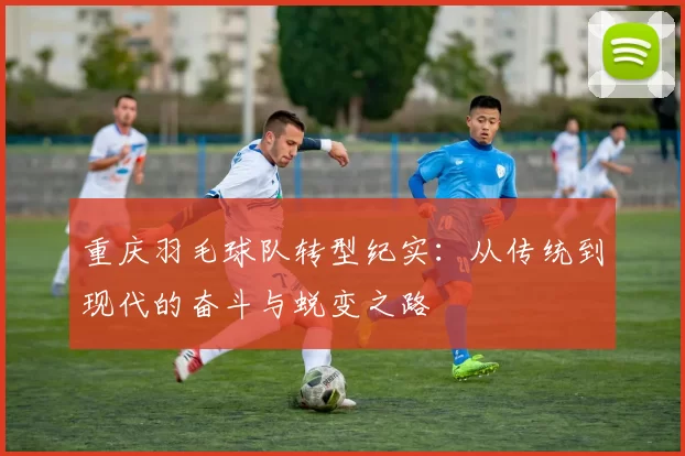 重庆羽毛球队转型纪实：从传统到现代的奋斗与蜕变之路