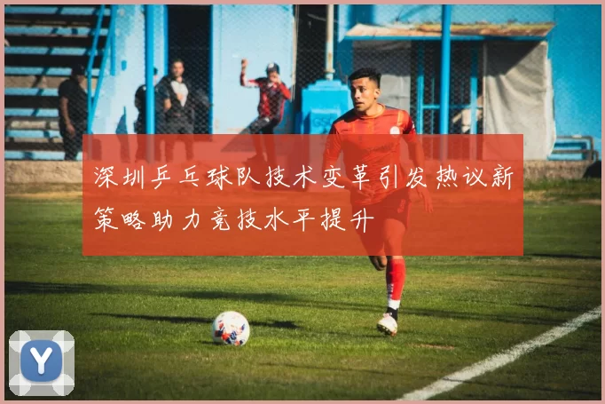 深圳乒乓球队技术变革引发热议新策略助力竞技水平提升
