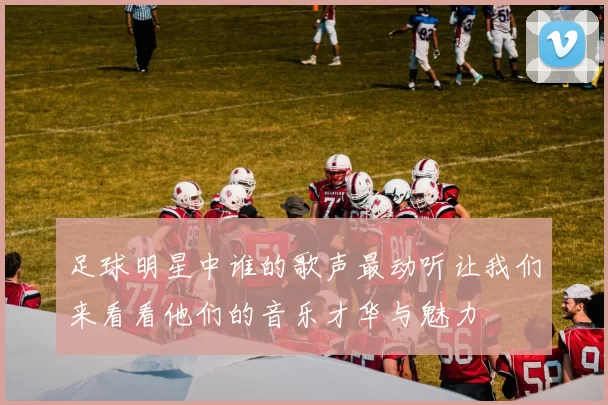 足球明星中谁的歌声最动听让我们来看看他们的音乐才华与魅力