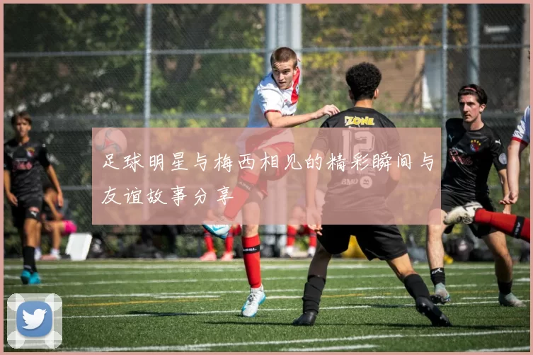 足球明星与梅西相见的精彩瞬间与友谊故事分享