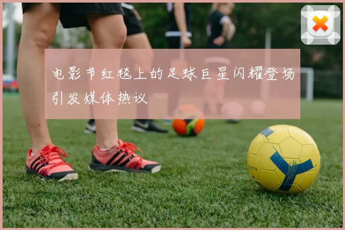 电影节红毯上的足球巨星闪耀登场引发媒体热议