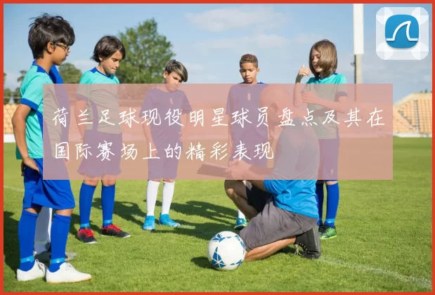 荷兰足球现役明星球员盘点及其在国际赛场上的精彩表现
