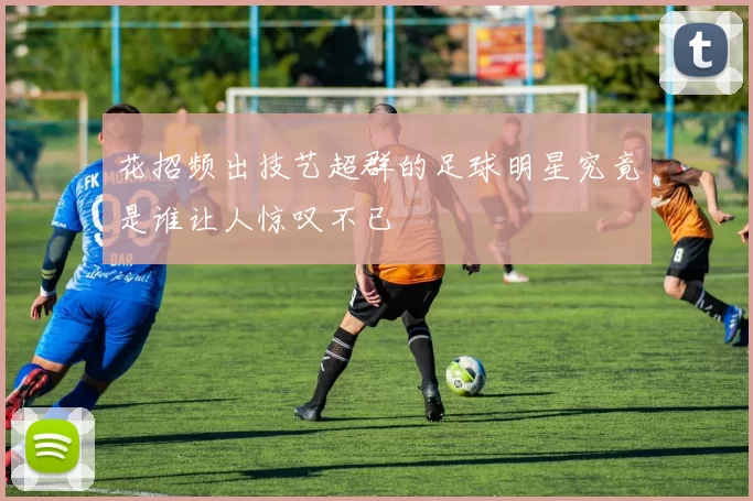 花招频出技艺超群的足球明星究竟是谁让人惊叹不已