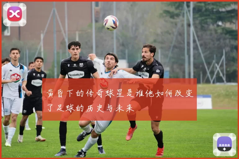 黄昏下的传奇球星是谁他如何改变了足球的历史与未来