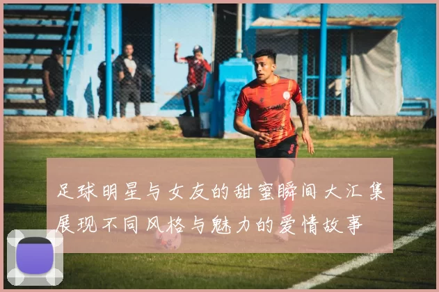 足球明星与女友的甜蜜瞬间大汇集展现不同风格与魅力的爱情故事