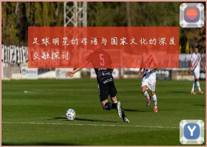 足球明星的母语与国家文化的深度交融探讨