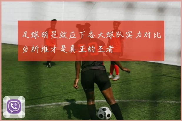 足球明星效应下各大球队实力对比分析谁才是真正的王者