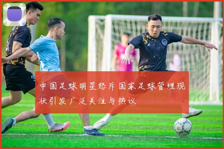 中国足球明星怒斥国家足球管理现状引发广泛关注与热议