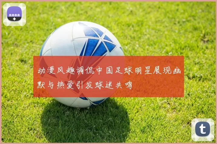 动漫风趣调侃中国足球明星展现幽默与热爱引发球迷共鸣