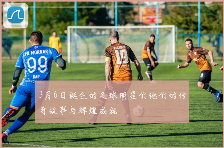 3月6日诞生的足球明星们他们的传奇故事与辉煌成就