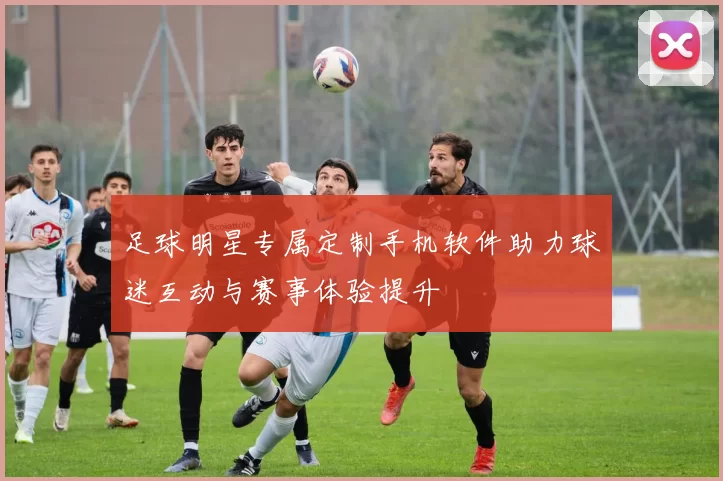 足球明星专属定制手机软件助力球迷互动与赛事体验提升