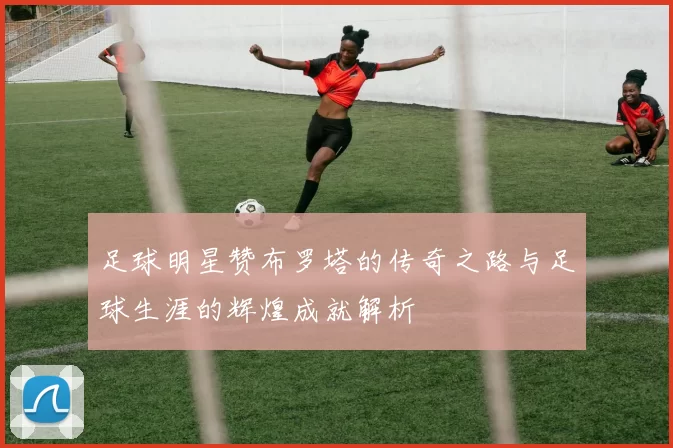 足球明星赞布罗塔的传奇之路与足球生涯的辉煌成就解析