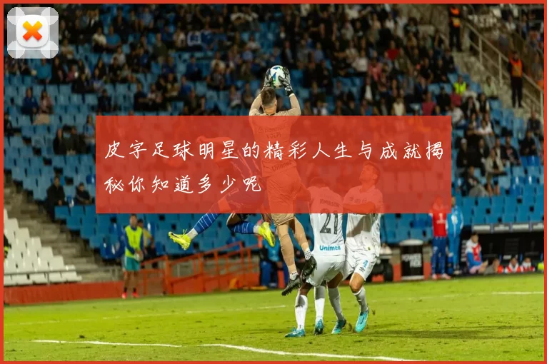 皮字足球明星的精彩人生与成就揭秘你知道多少呢
