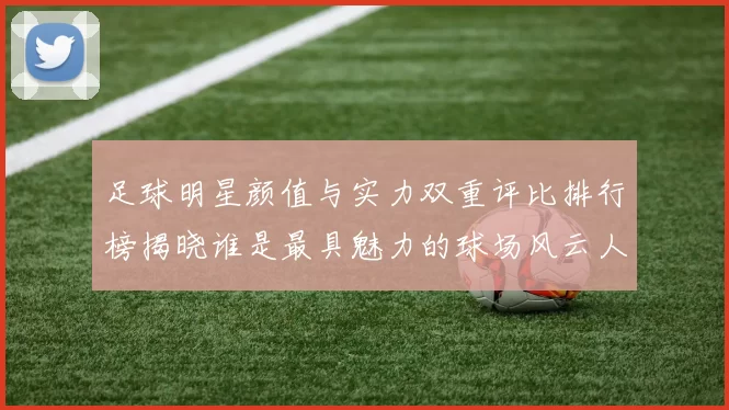 足球明星颜值与实力双重评比排行榜揭晓谁是最具魅力的球场风云人物