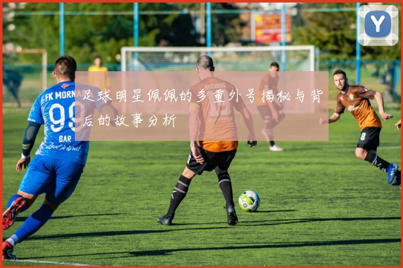 足球明星佩佩的多重外号揭秘与背后的故事分析