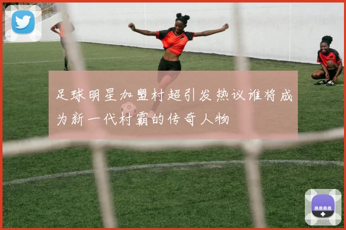 足球明星加盟村超引发热议谁将成为新一代村霸的传奇人物