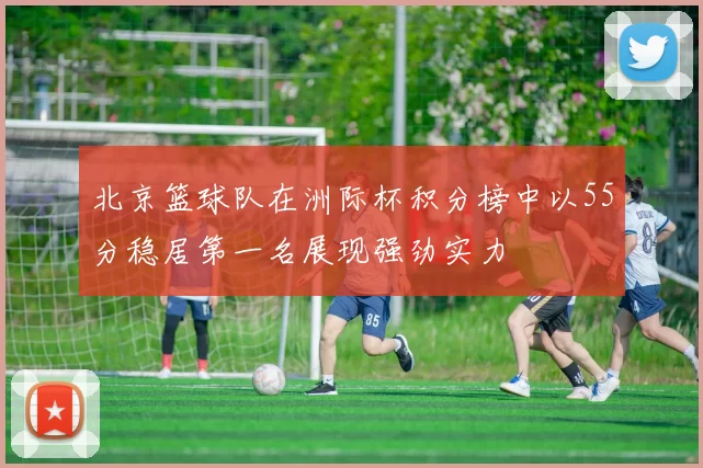 北京篮球队在洲际杯积分榜中以55分稳居第一名展现强劲实力
