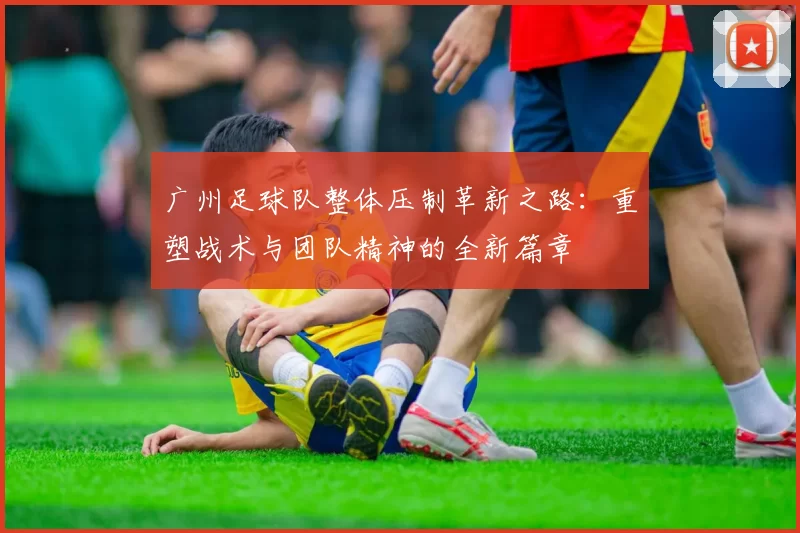 广州足球队整体压制革新之路：重塑战术与团队精神的全新篇章