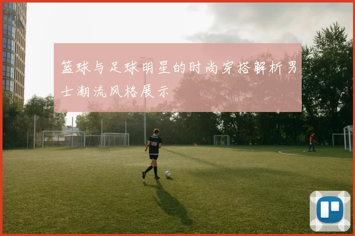 篮球与足球明星的时尚穿搭解析男士潮流风格展示