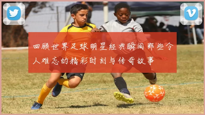 回顾世界足球明星经典瞬间那些令人难忘的精彩时刻与传奇故事