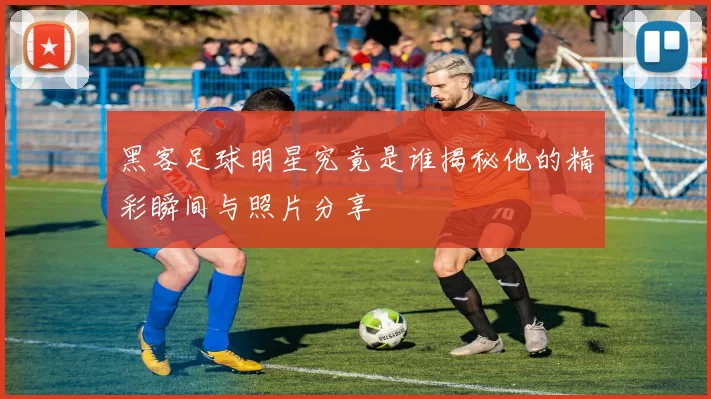 黑客足球明星究竟是谁揭秘他的精彩瞬间与照片分享