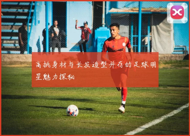 高挑身材与长发造型并存的足球明星魅力探秘