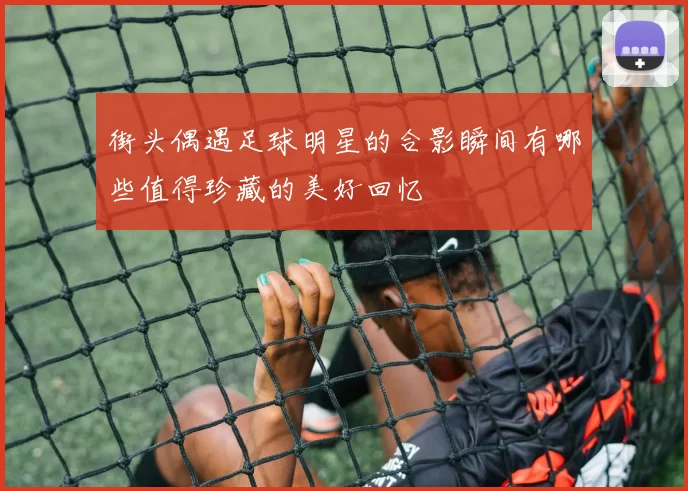街头偶遇足球明星的合影瞬间有哪些值得珍藏的美好回忆