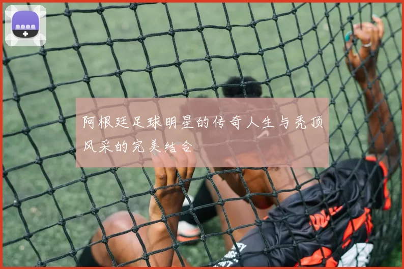 阿根廷足球明星的传奇人生与秃顶风采的完美结合