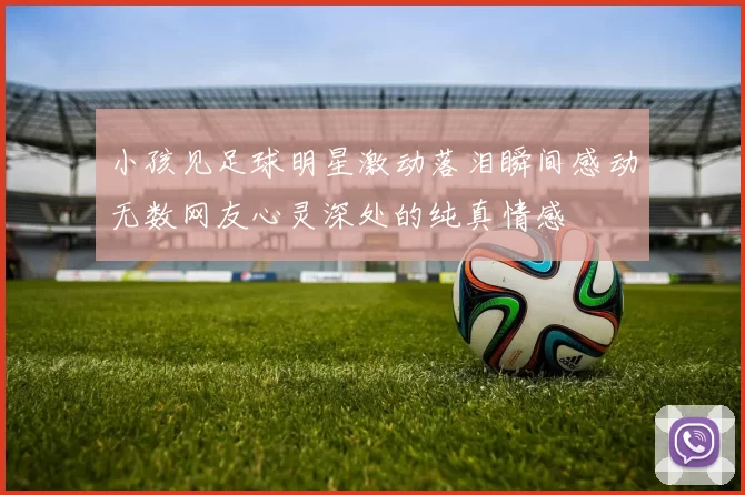 小孩见足球明星激动落泪瞬间感动无数网友心灵深处的纯真情感