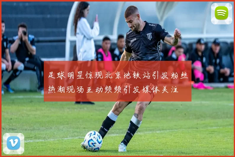 足球明星惊现北京地铁站引发粉丝热潮现场互动频频引发媒体关注