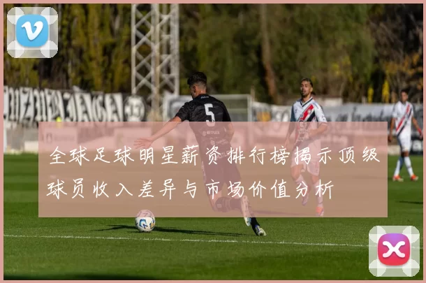 全球足球明星薪资排行榜揭示顶级球员收入差异与市场价值分析