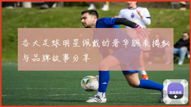 各大足球明星佩戴的奢华腕表揭秘与品牌故事分享