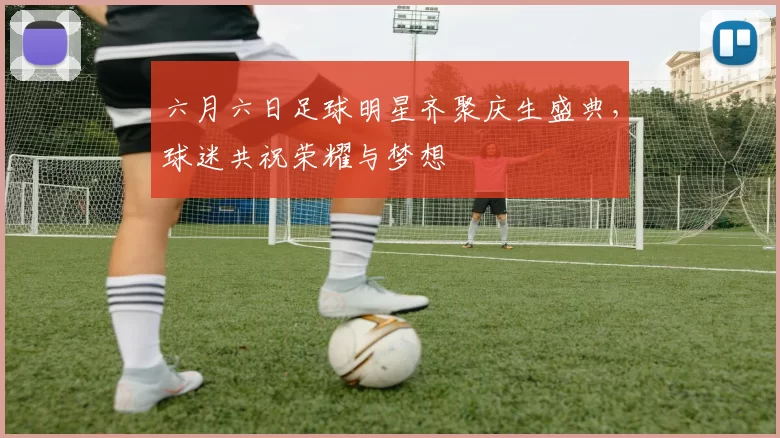 六月六日足球明星齐聚庆生盛典，球迷共祝荣耀与梦想
