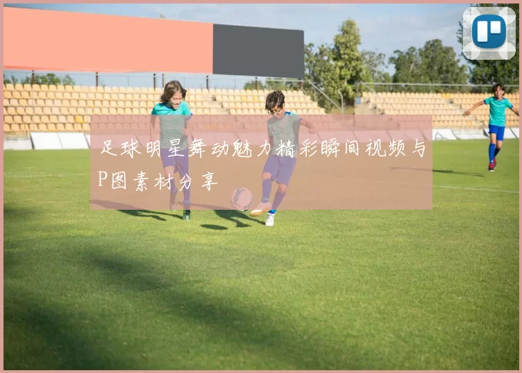 足球明星舞动魅力精彩瞬间视频与P图素材分享