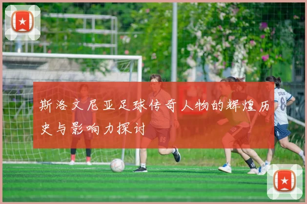 斯洛文尼亚足球传奇人物的辉煌历史与影响力探讨