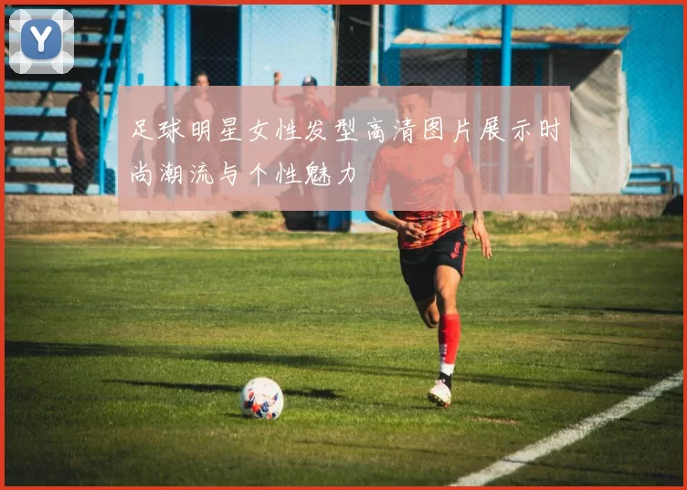 足球明星女性发型高清图片展示时尚潮流与个性魅力