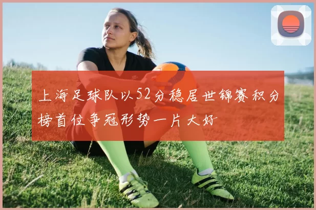 上海足球队以52分稳居世锦赛积分榜首位争冠形势一片大好